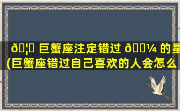 🦟 巨蟹座注定错过 🐼 的星座(巨蟹座错过自己喜欢的人会怎么样)